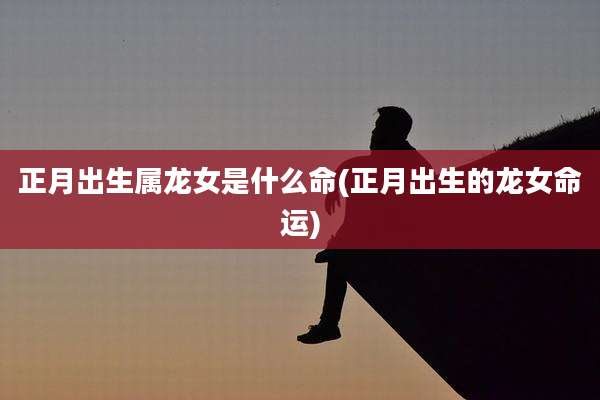 正月出生属龙女是什么命(正月出生的龙女命运)