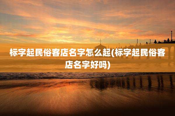 标字起民俗客店名字怎么起(标字起民俗客店名字好吗)