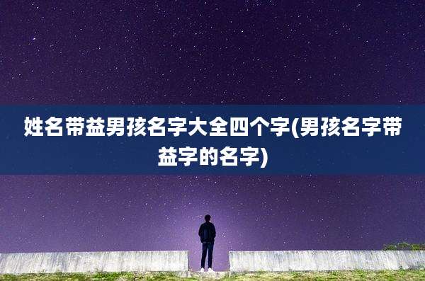 姓名带益男孩名字大全四个字(男孩名字带益字的名字)