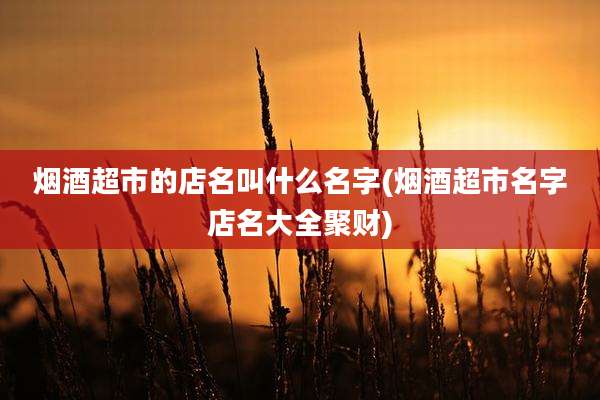烟酒超市的店名叫什么名字(烟酒超市名字店名大全聚财)