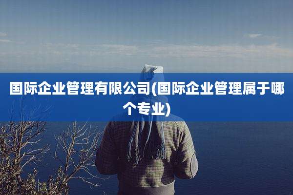 国际企业管理有限公司(国际企业管理属于哪个专业)