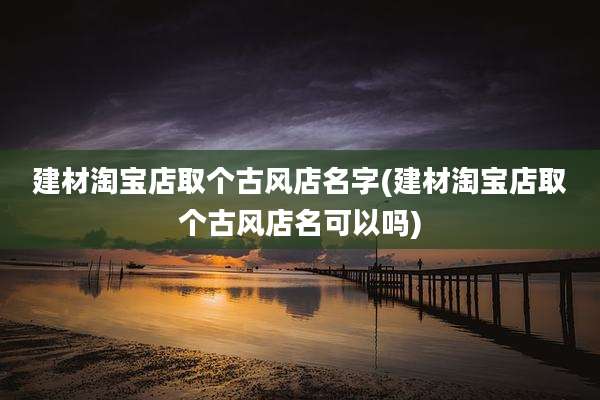建材淘宝店取个古风店名字(建材淘宝店取个古风店名可以吗)