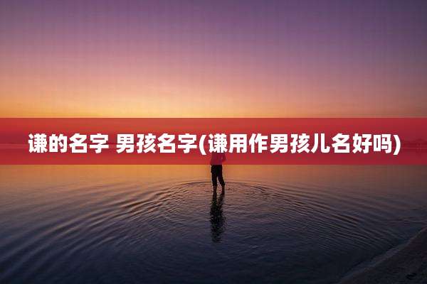 谦的名字 男孩名字(谦用作男孩儿名好吗)
