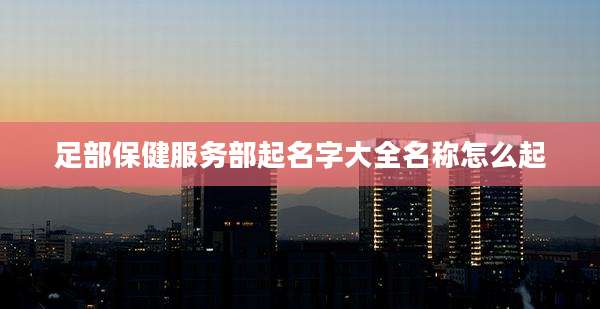 足部保健服务部起名字大全名称怎么起