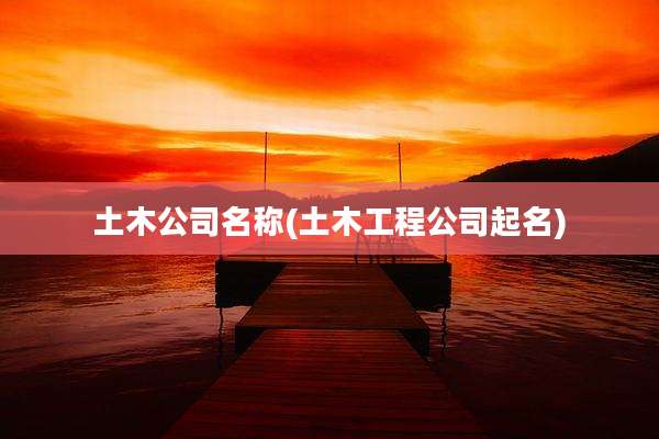 土木公司名称(土木工程公司起名)
