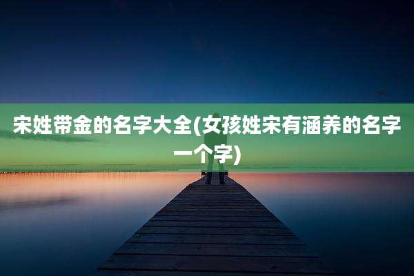 宋姓带金的名字大全(女孩姓宋有涵养的名字一个字)