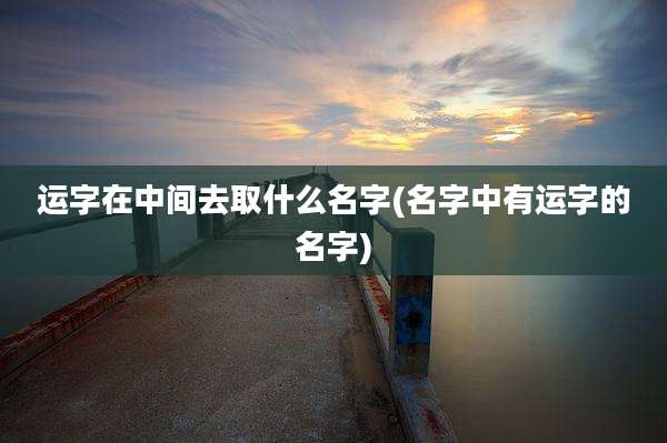 运字在中间去取什么名字(名字中有运字的名字)
