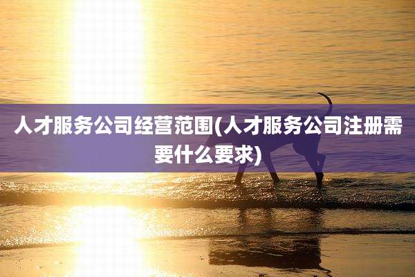 人才服务公司经营范围(人才服务公司注册需要什么要求)
