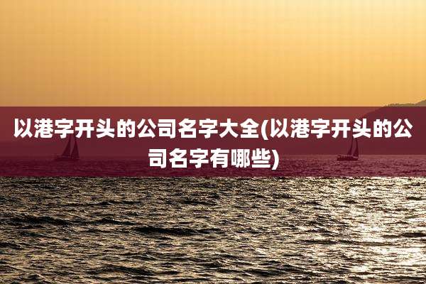 以港字开头的公司名字大全(以港字开头的公司名字有哪些)