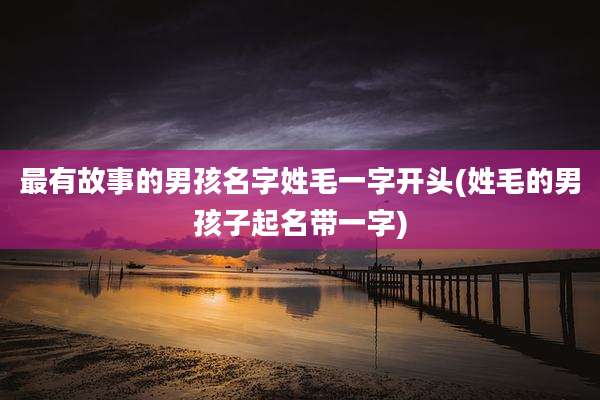 最有故事的男孩名字姓毛一字开头(姓毛的男孩子起名带一字)