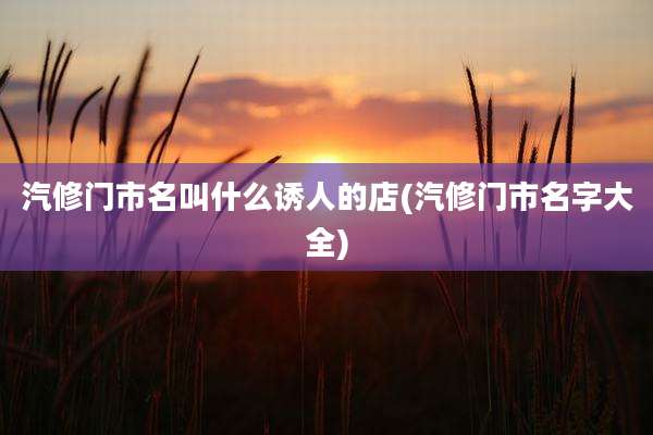汽修门市名叫什么诱人的店(汽修门市名字大全)