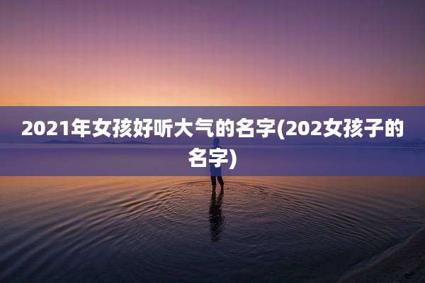2021年女孩好听大气的名字(202女孩子的名字)