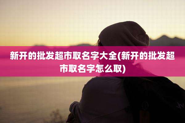 新开的批发超市取名字大全(新开的批发超市取名字怎么取)
