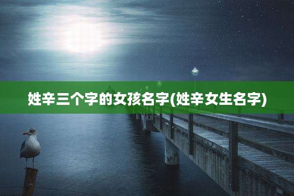 姓辛三个字的女孩名字(姓辛女生名字)