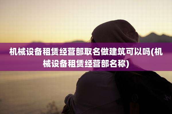 机械设备租赁经营部取名做建筑可以吗(机械设备租赁经营部名称)