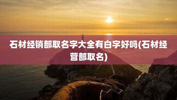 石材经销部取名字大全有白字好吗(石材经营部取名)