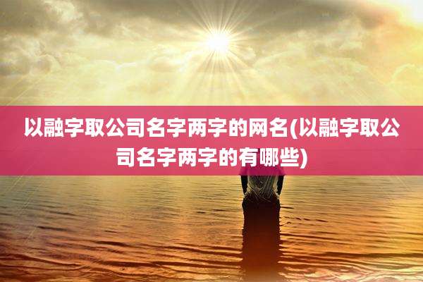 以融字取公司名字两字的网名(以融字取公司名字两字的有哪些)