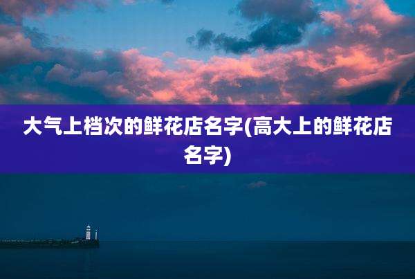 大气上档次的鲜花店名字(高大上的鲜花店名字)