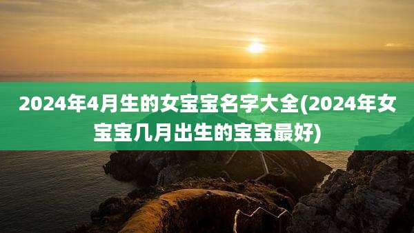 2024年4月生的女宝宝名字大全(2024年女宝宝几月出生的宝宝最好)