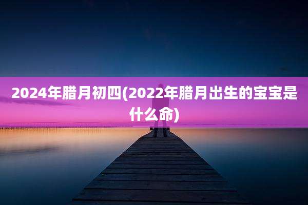 2024年腊月初四(2022年腊月出生的宝宝是什么命)