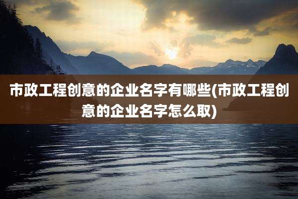 市政工程创意的企业名字有哪些(市政工程创意的企业名字怎么取)