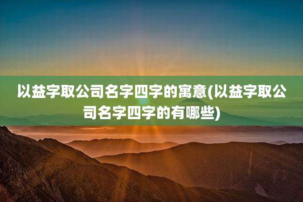 以益字取公司名字四字的寓意(以益字取公司名字四字的有哪些)