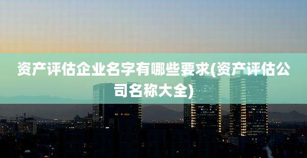 资产评估企业名字有哪些要求(资产评估公司名称大全)