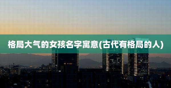 格局大气的女孩名字寓意(古代有格局的人)