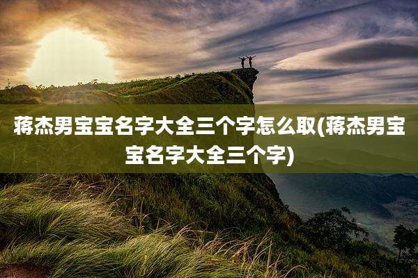 蒋杰男宝宝名字大全三个字怎么取(蒋杰男宝宝名字大全三个字)