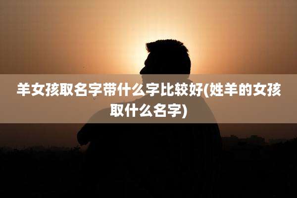 羊女孩取名字带什么字比较好(姓羊的女孩取什么名字)