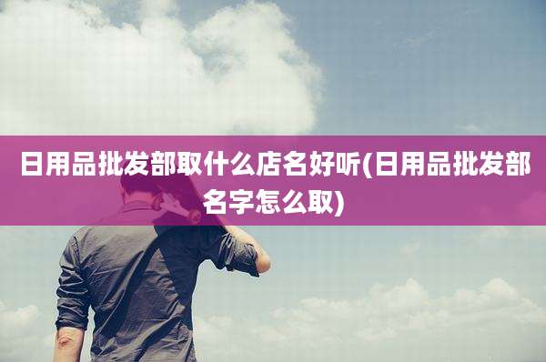 日用品批发部取什么店名好听(日用品批发部名字怎么取)