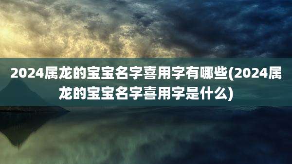 2024属龙的宝宝名字喜用字有哪些(2024属龙的宝宝名字喜用字是什么)