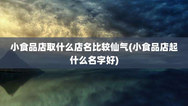 小食品店取什么店名比较仙气(小食品店起什么名字好)