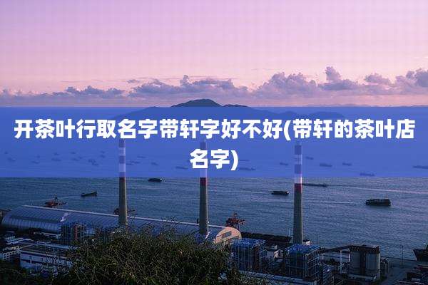 开茶叶行取名字带轩字好不好(带轩的茶叶店名字)