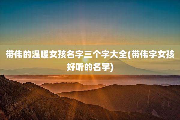 带伟的温暖女孩名字三个字大全(带伟字女孩好听的名字)