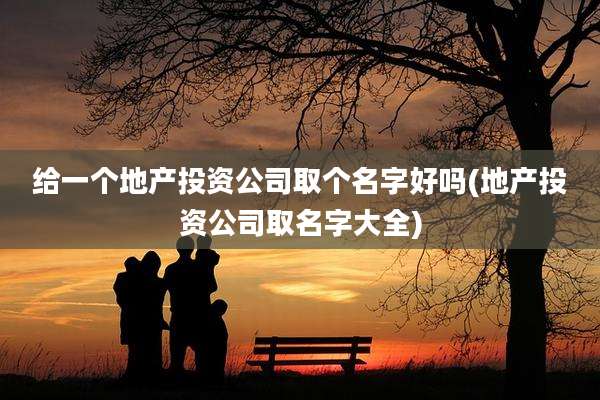 给一个地产投资公司取个名字好吗(地产投资公司取名字大全)
