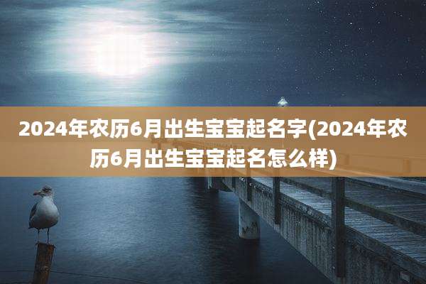 2024年农历6月出生宝宝起名字(2024年农历6月出生宝宝起名怎么样)