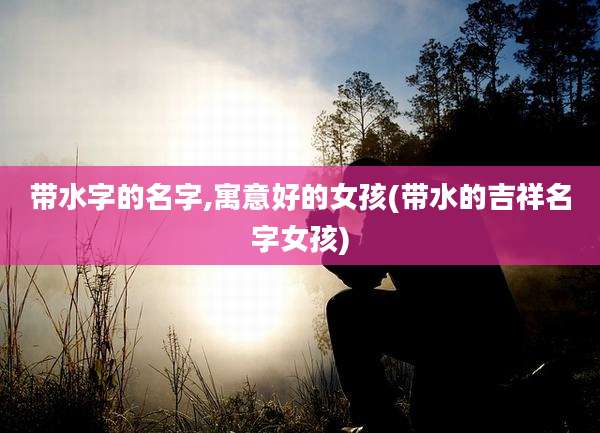 带水字的名字,寓意好的女孩(带水的吉祥名字女孩)