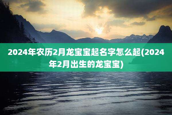 2024年农历2月龙宝宝起名字怎么起(2024年2月出生的龙宝宝)