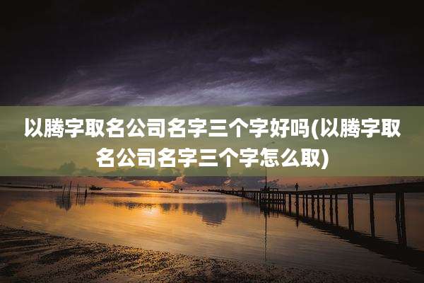 以腾字取名公司名字三个字好吗(以腾字取名公司名字三个字怎么取)