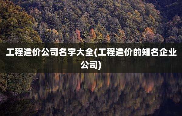 工程造价公司名字大全(工程造价的知名企业公司)