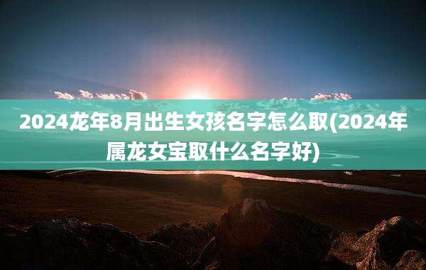 2024龙年8月出生女孩名字怎么取(2024年属龙女宝取什么名字好)