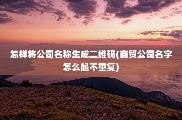 怎样将公司名称生成二维码(商贸公司名字怎么起不重复)