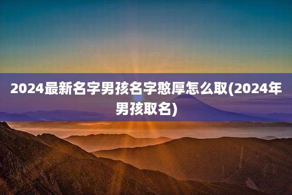 2024最新名字男孩名字憨厚怎么取(2024年男孩取名)
