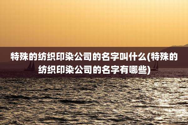 特殊的纺织印染公司的名字叫什么(特殊的纺织印染公司的名字有哪些)
