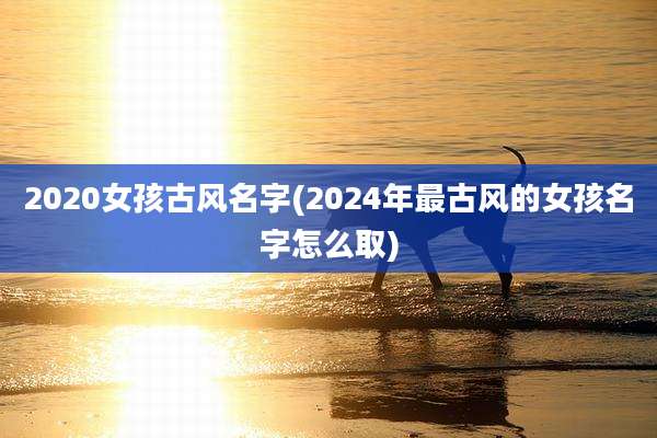 2020女孩古风名字(2024年最古风的女孩名字怎么取)