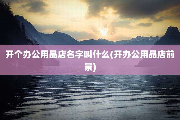 开个办公用品店名字叫什么(开办公用品店前景)