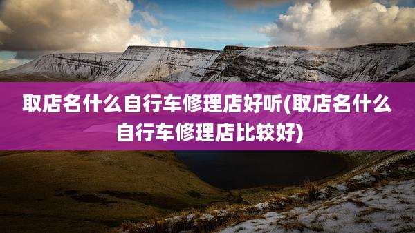 取店名什么自行车修理店好听(取店名什么自行车修理店比较好)