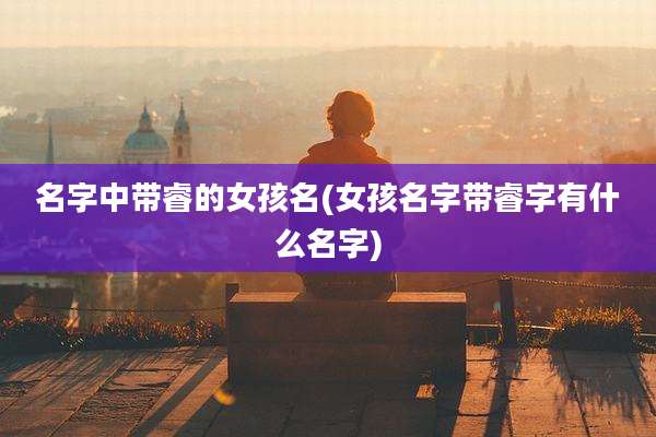 名字中带睿的女孩名(女孩名字带睿字有什么名字)