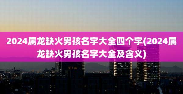 2024属龙缺火男孩名字大全四个字(2024属龙缺火男孩名字大全及含义)